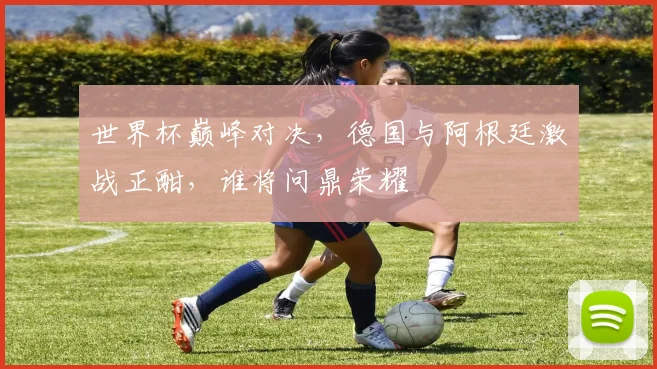 世界杯巅峰对决，德国与阿根廷激战正酣，谁将问鼎荣耀