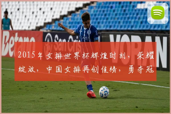 2015年女排世界杯辉煌时刻，荣耀绽放，中国女排再创佳绩，勇夺冠军