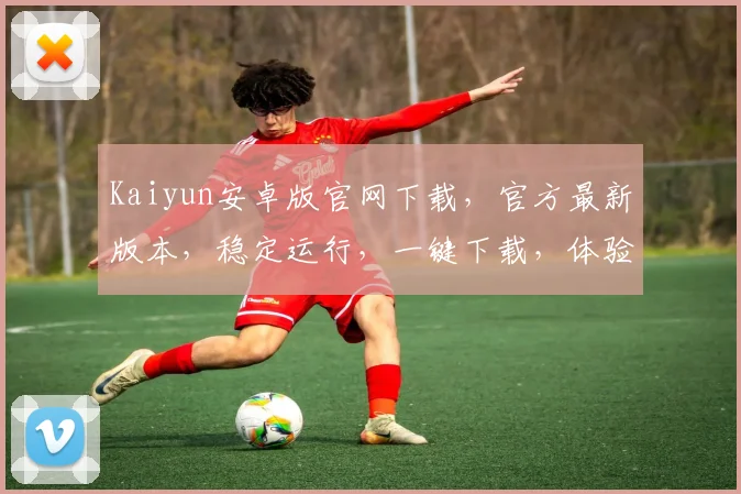 Kaiyun安卓版官网下载，官方最新版本，稳定运行，一键下载，体验非凡，不容错过，快来下载体验