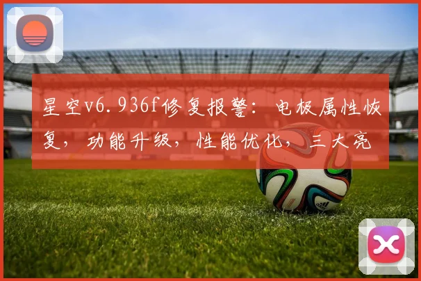 星空v6.936f修复报警：电极属性恢复，功能升级，性能优化，三大亮点，不容错过，立即体验