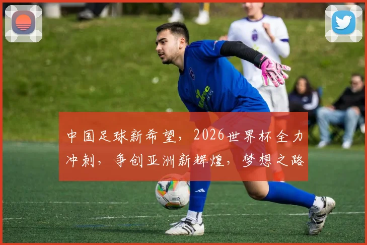 中国足球新希望，2026世界杯全力冲刺，争创亚洲新辉煌，梦想之路，势不可挡